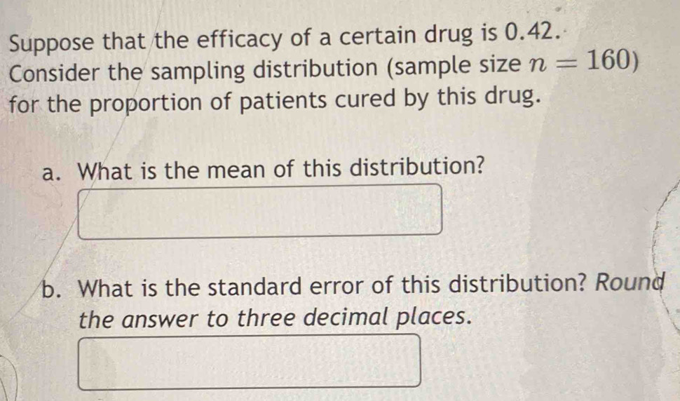 Suppose that the efficacy of a certain drug is 0.42. 
Consider the sampling distribution (sample size n=160)
for the proportion of patients cured by this drug. 
a. What is the mean of this distribution? 
b. What is the standard error of this distribution? Round 
the answer to three decimal places.