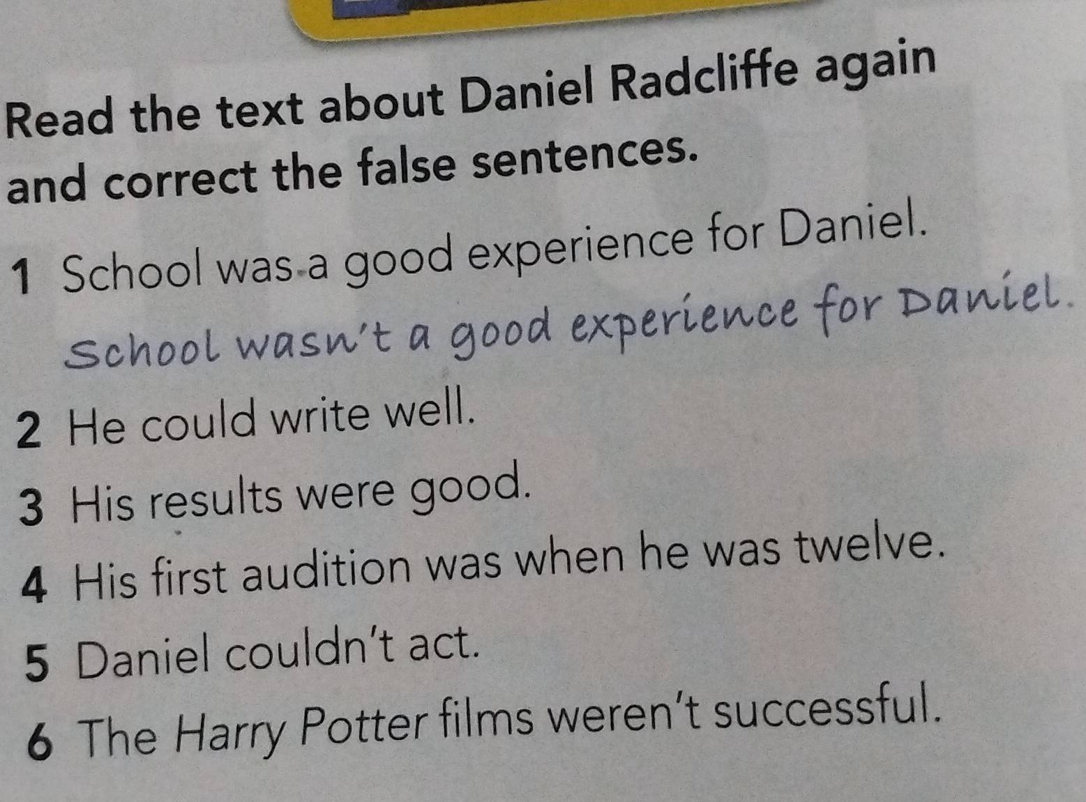 Read the text about Daniel Radcliffe again 
and correct the false sentences. 
1 School was a good experience for Daniel. 
School wasn’t a good experience for Daniel. 
2 He could write well. 
3 His results were good. 
4 His first audition was when he was twelve. 
5 Daniel couldn’t act. 
6 The Harry Potter films weren’t successful.