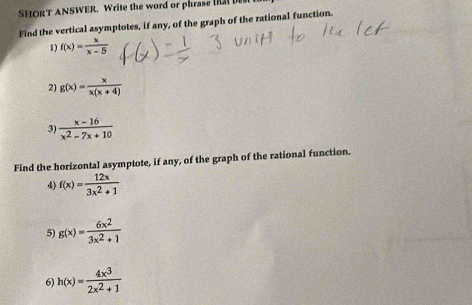 SHORT ANSWER. Write the word or phrase that 
Find the vertical asymptotes, if any, of the graph of the rational function. 
1) f(x)= x/x-5 
2) g(x)= x/x(x+4) 
3)  (x-16)/x^2-7x+10 
Find the horizontal asymptote, if any, of the graph of the rational function. 
4) f(x)= 12x/3x^2+1 
5) g(x)= 6x^2/3x^2+1 
6) h(x)= 4x^3/2x^2+1 