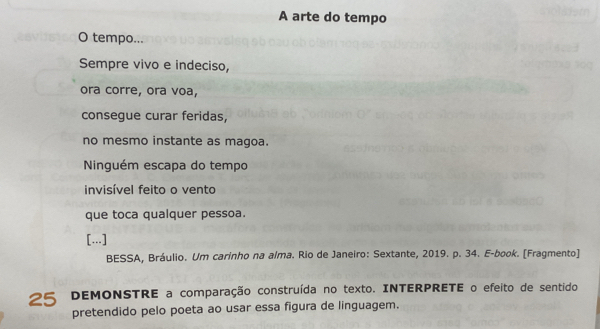 A arte do tempo 
O tempo... 
Sempre vivo e indeciso, 
ora corre, ora voa, 
consegue curar feridas, 
no mesmo instante as magoa. 
Ninguém escapa do tempo 
invisível feito o vento 
que toca qualquer pessoa. 
[...] 
BESSA, Bráulio. Um carinho na alma. Rio de Janeiro: Sextante, 2019. p. 34. E-book. [Fragmento] 
25 DEMONSTRE a comparação construída no texto. INTERPRETE o efeito de sentido 
pretendido pelo poeta ao usar essa figura de linguagem.