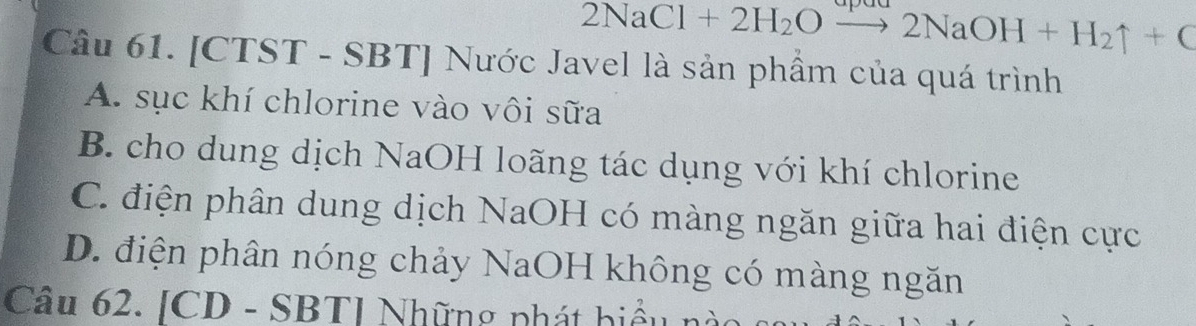 2NaCl+2H_2Oto 2NaOH+H_2uparrow +C
Câu 61. [CTST - SBT] Nước Javel là sản phẩm của quá trình
A. sục khí chlorine vào vôi sữa
B. cho dung dịch NaOH loãng tác dụng với khí chlorine
C. điện phân dung dịch NaOH có màng ngăn giữa hai điện cực
D. điện phân nóng chảy NaOH không có màng ngăn
Câu 62. [CD - SBT] Những phát biểu