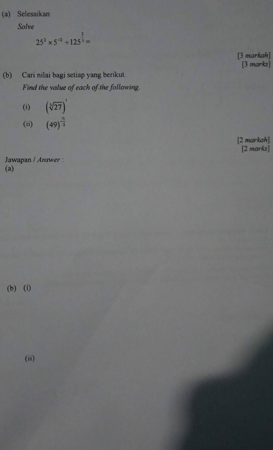 Selesaikan 
Solve
25^2* 5^(-2)/ 125^(frac 2)3=
[3 markah] 
[3 marks] 
(b) Cari nilai bagi setiap yang berikut. 
Find the value of each of the following. 
(i) (sqrt[3](27))^1
(ii) (49)^- 11/2 
[2 markah] 
[2 marks] 
Jawapan / Answer : 
(a) 
(b) (i) 
(ii)