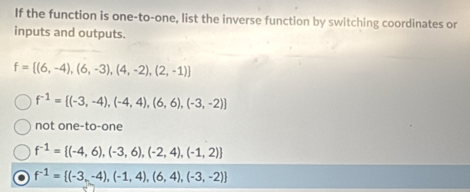 If the function is one-to-one, list the inverse function by switching coordinates or
inputs and outputs.
f= (6,-4),(6,-3),(4,-2),(2,-1)
f^(-1)= (-3,-4),(-4,4),(6,6),(-3,-2)
not one-to-one
f^(-1)= (-4,6),(-3,6),(-2,4),(-1,2)
f^(-1)= (-3,-4),(-1,4),(6,4),(-3,-2)