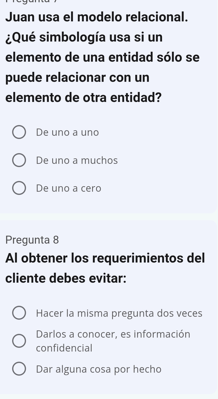 Juan usa el modelo relacional.
¿Qué simbología usa si un
elemento de una entidad sólo se
puede relacionar con un
elemento de otra entidad?
De uno a uno
De uno a muchos
De uno a cero
Pregunta 8
Al obtener los requerimientos del
cliente debes evitar:
Hacer la misma pregunta dos veces
Darlos a conocer, es información
confidencial
Dar alguna cosa por hecho