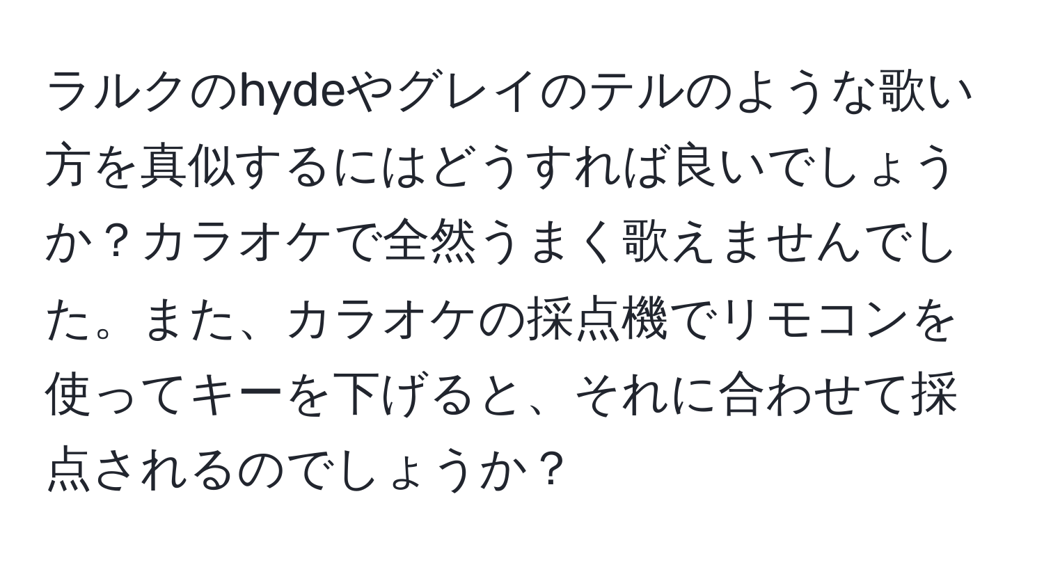 ラルクのhydeやグレイのテルのような歌い方を真似するにはどうすれば良いでしょうか？カラオケで全然うまく歌えませんでした。また、カラオケの採点機でリモコンを使ってキーを下げると、それに合わせて採点されるのでしょうか？