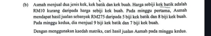 Asmah menjual dua jenis kek, kek batik dan kek buah. Harga sebiji kek batik adalah
RM10 kurang daripada harga sebiji kek buah. Pada minggu pertama, Asmah 
mendapat hasil jualan sebanyak RM275 daripada 5 biji kek batik dan 8 biji kek buah. 
Pada minggu kedua, dia menjual 9 biji kek batik dan 7 biji kek buah. 
Dengan menggunakan kaedah matriks, cari hasil jualan Asmah pada minggu kedua.