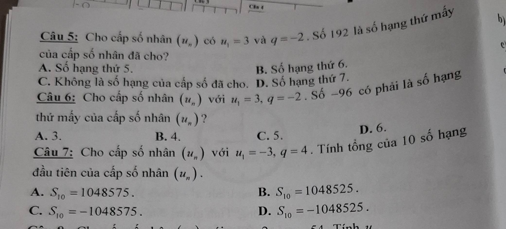 Cha 4
Câu 5: Cho cấp số nhân (u_n) có u_1=3 và q=-2. Số 192 là số hạng thứ mấy
b)
c
của cấp số nhân đã cho?
A. Số hạng thứ 5. B. Số hạng thứ 6.
C. Không là số hạng của cấp số đã cho. D. Số hạng thứ 7.
Câu 6: Cho cấp số nhân (u_n) với u_1=3, q=-2. Số -96 có phải là số hạng
thứ mấy của cấp số nhân (u_n) ?
D. 6.
A. 3. B. 4. C. 5.
Câu 7: Cho cấp số nhân (u_n) với u_1=-3, q=4. Tính tổng của 10 số hạng
đầu tiên của cấp số nhân (u_n).
A. S_10=1048575. B. S_10=1048525.
C. S_10=-1048575. D. S_10=-1048525.