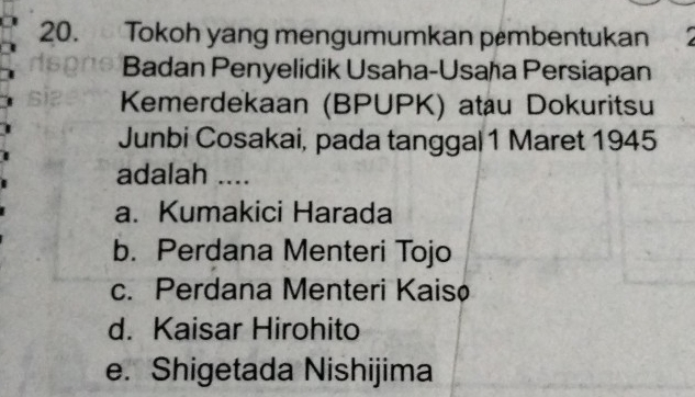 Tokoh yang mengumumkan pembentukan
Badan Penyelidik Usaha-Usaħa Persiapan
Kemerdekaan (BPUPK) atau Dokuritsu
Junbi Cosakai, pada tanggal 1 Maret 1945
adalah ....
a. Kumakici Harada
b. Perdana Menteri Tojo
c. Perdana Menteri Kaisø
d. Kaisar Hirohito
e. Shigetada Nishijima