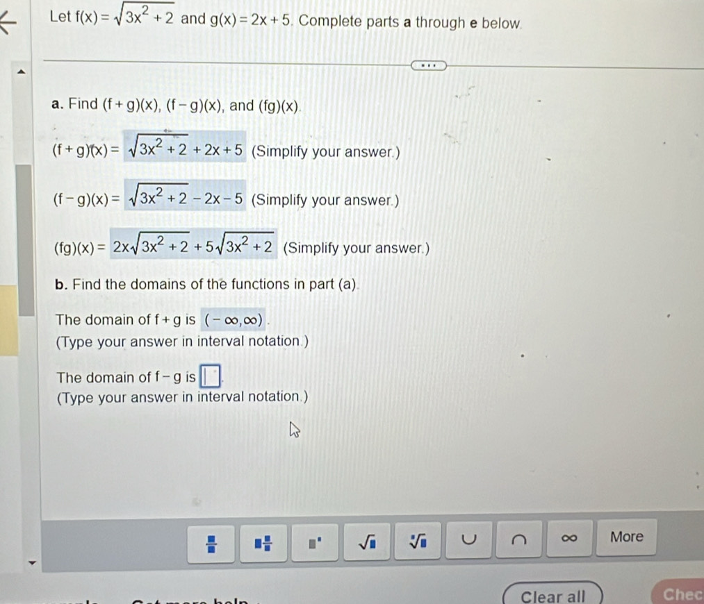 Let f(x)=sqrt(3x^2+2) and g(x)=2x+5 Complete parts a through e below. 
a. Find (f+g)(x), (f-g)(x) , and (fg)(x).
(f+g)(x)=sqrt(3x^2+2)+2x+5 (Simplify your answer.)
(f-g)(x)=sqrt(3x^2+2)-2x-5 (Simplify your answer.)
(fg)(x)=2xsqrt(3x^2+2)+5sqrt(3x^2+2) (Simplify your answer.) 
b. Find the domains of the functions in part (a) 
The domain of f+g is (-∈fty ,∈fty ). 
(Type your answer in interval notation.) 
The domain of f-g is □ 
(Type your answer in interval notation.)
∞
 □ /□   □  □ /□   □° sqrt(□ ) sqrt[□](□ ) C More 
Clear all Chec