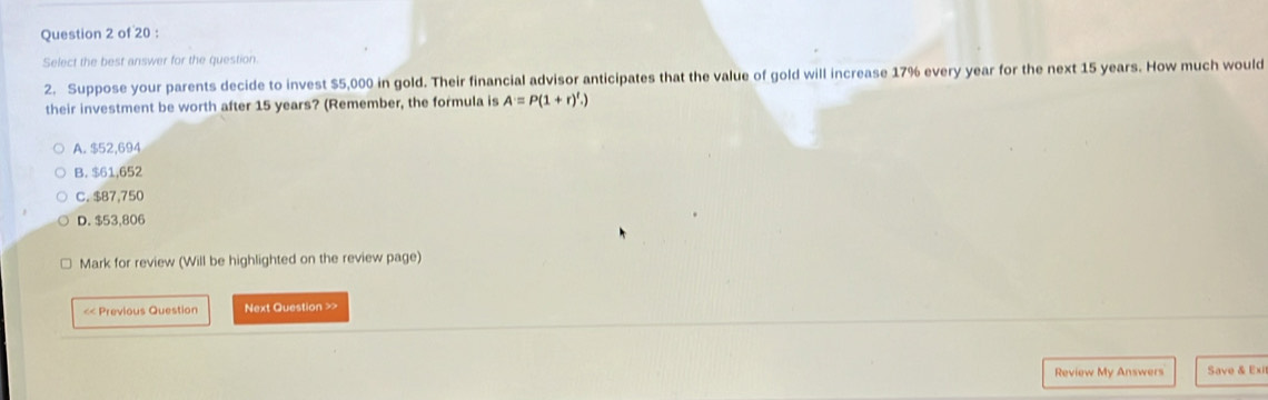 Select the best answer for the question.
2. Suppose your parents decide to invest $5,000 in gold. Their financial advisor anticipates that the value of gold will increase 17% every year for the next 15 years. How much would
their investment be worth after 15 years? (Remember, the formula is A=P(1+r)^t.)
A. $52,694
B. $61,652
C. $87,750
D. $53,806
Mark for review (Will be highlighted on the review page)
<< Previous Question Next Question >>
Review My Answers Save & Exi