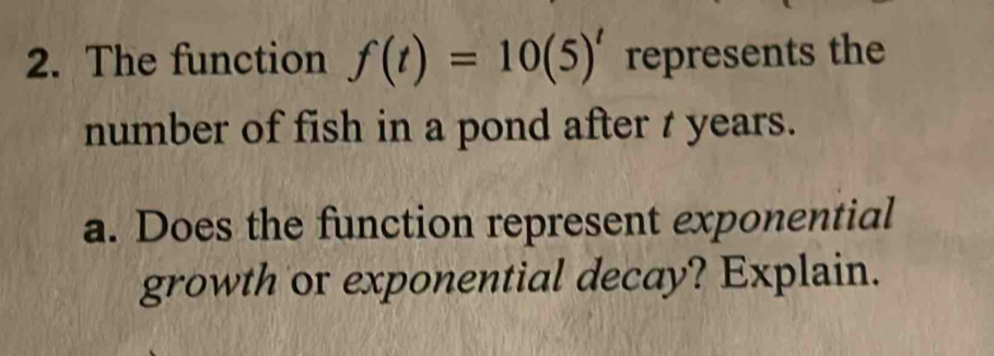 The function f(t)=10(5)^t represents the 
number of fish in a pond after t years. 
a. Does the function represent exponential 
growth or exponential decay? Explain.