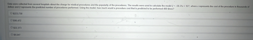 Data were collected from several hospitals about the charge for medical procedures and the popularity of the procedures. The results were used to calculate the model hat y=-58.25x+927 , where x represents the cost of the procedure in thousands of
dollas and y represents the predicted number of procedures performed. Using the model, how much would a procedure cost that is predicted to be performed 400 times?
O $223.73
$90.472
$22,373
○ $9.047