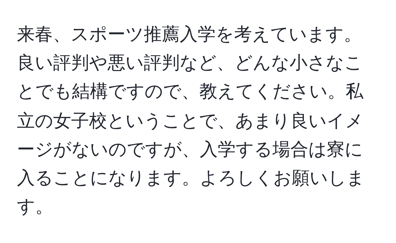 来春、スポーツ推薦入学を考えています。良い評判や悪い評判など、どんな小さなことでも結構ですので、教えてください。私立の女子校ということで、あまり良いイメージがないのですが、入学する場合は寮に入ることになります。よろしくお願いします。