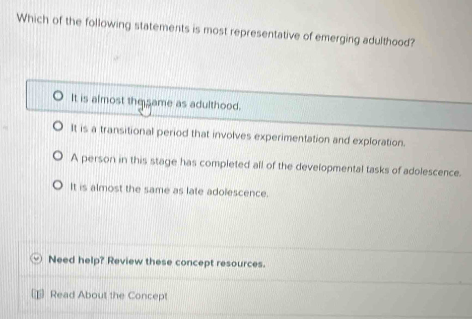 Which of the following statements is most representative of emerging adulthood?
It is almost the same as adulthood.
It is a transitional period that involves experimentation and exploration.
A person in this stage has completed all of the developmental tasks of adolescence.
It is almost the same as late adolescence.
Need help? Review these concept resources.
Read About the Concept