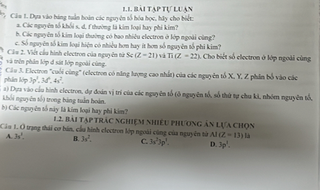 Bài tập tự Luận
* Câu 1. Dựa vào bảng tuần hoàn các nguyên tổ hóa học, hãy cho biết:
a. Các nguyên tổ khối s, d, f thường là kim loại hay phi kim?
b. Các nguyên tố kim loại thường có bao nhiêu electron ở lớp ngoài cùng?
c. Số nguyên tổ kim loại hiện có nhiều hơn hay ít hơn số nguyên tổ phi kim?
Cầu 2. Viết cầu hình electron của nguyên tử Sĩ = (Z=21) và Ti(Z=22) Cho biết số electron ở lớp ngoài cùng
và trên phân lớp d sát lớp ngoài cùng.
Cầu 3. Electron '''cuối cùng'' (electron có năng lượng cao nhất) của các nguyên tổ X, Y, Z phân bổ vào các
phân lớp 3p^1, 3d^6, 4s^2. 
a) Dựa vào cầu hình electron, dự đoán vị trí của các nguyên tổ (ô nguyên tố, số thứ tự chu kì, nhóm nguyên tổ,
khối nguyên tố) trong bảng tuần hoàn.
b) Các nguyên tổ này là kim loại hay phi kim?
1.2. bài tập trác nghiệm nhiều phương ản Lựa chọn
Câu 1. hat o trạng thái cơ bản, cấu hình electron lớp ngoài cũng của nguyên tử AI(Z=13) là
A. 3s^1. B. 3s^2. C. 3s^23p^1. D. 3p^1.