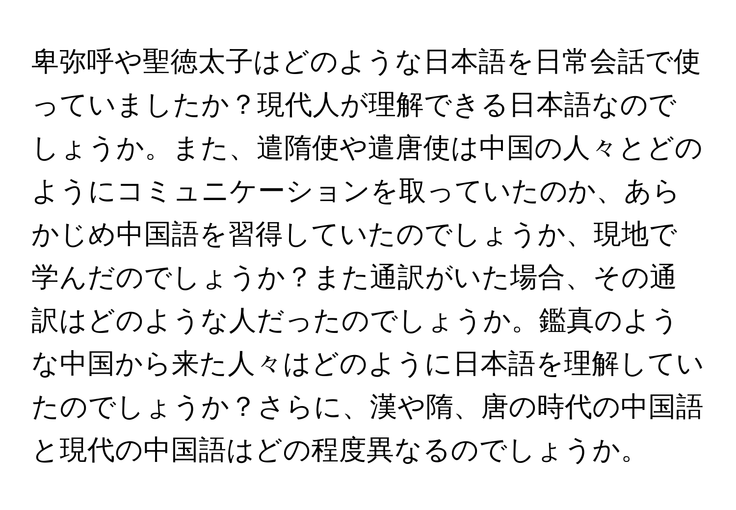 卑弥呼や聖徳太子はどのような日本語を日常会話で使っていましたか？現代人が理解できる日本語なのでしょうか。また、遣隋使や遣唐使は中国の人々とどのようにコミュニケーションを取っていたのか、あらかじめ中国語を習得していたのでしょうか、現地で学んだのでしょうか？また通訳がいた場合、その通訳はどのような人だったのでしょうか。鑑真のような中国から来た人々はどのように日本語を理解していたのでしょうか？さらに、漢や隋、唐の時代の中国語と現代の中国語はどの程度異なるのでしょうか。