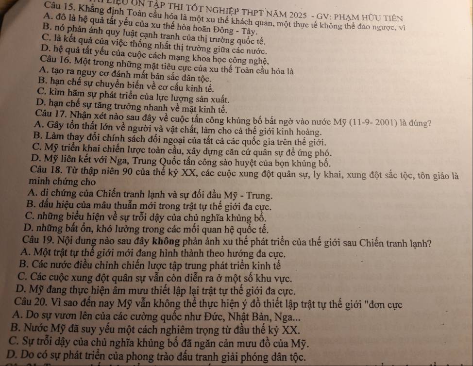 Liệu UN Tập THI TÓT NGHIệP THPT NăM 2025 - GV: PHẠM HữU TIêN
Câu 15. Khẳng định Toàn cầu hóa là một xu thể khách quan, một thực tế không thể đảo ngược, vì
A. đô là hệ quả tất yếu của xu thế hòa hoãn Đông - Tây.
B. nó phản ánh quy luật cạnh tranh của thị trường quốc tế.
C. là kết quả của việc thống nhất thị trường giữa các nước.
D. hệ quả tất yếu của cuộc cách mạng khoa học công nghệ,
Câu 16. Một trong những mặt tiêu cực của xu thế Toàn cầu hóa là
A. tạo ra nguy cơ đánh mất bản sắc dân tộc.
B. hạn chế sự chuyển biến về cơ cấu kinh tế.
C. kìm hãm sự phát triển của lực lượng sản xuất.
D. hạn chế sự tăng trưởng nhanh về mặt kinh tế.
Câu 17. Nhận xét nào sau đây về cuộc tấn công khủng bố bắt ngờ vào nước Mỹ (11-9- 2001) là dúng?
A. Gây tổn thất lớn về người và vật chất, làm cho cả thế giới kinh hoàng.
B. Làm thay đổi chính sách đối ngoại của tất cả các quốc gia trên thế giới.
C. Mỹ triển khai chiến lược toàn cầu, xây dựng căn cứ quân sự đề ứng phó.
D. Mỹ liên kết với Nga, Trung Quốc tấn công sào huyệt của bọn khủng bố.
Câu 18. Từ thập niên 90 của thế kỷ XX, các cuộc xung đột quân sự, ly khai, xung đột sắc tộc, tôn giáo là
minh chứng cho
A. di chứng của Chiến tranh lạnh và sự đối đầu Mỹ - Trung.
B. dấu hiệu của mâu thuẫn mới trong trật tự thế giới đa cực.
C. những biểu hiện về sự trỗi dậy của chủ nghĩa khủng bố.
D. những bất ổn, khó lường trong các mối quan hệ quốc tế.
Câu 19. Nội dung nào sau đây không phản ảnh xu thế phát triển của thế giới sau Chiến tranh lạnh?
A. Một trật tự thế giới mới đang hình thành theo hướng đa cực.
B. Các nước điều chinh chiến lược tập trung phát triển kinh tế
C. Các cuộc xung đột quân sự vẫn còn diễn ra ở một số khu vực.
D. Mỹ đang thực hiện âm mưu thiết lập lại trật tự thế giới đa cực.
Câu 20. Vì sao đến nay Mỹ vẫn không thể thực hiện ý đồ thiết lập trật tự thế giới "đơn cực
A. Do sự vươn lên của các cường quốc như Đức, Nhật Bản, Nga...
B. Nước Mỹ đã suy yếu một cách nghiêm trọng từ đầu thế kỷ XX.
C. Sự trỗi dậy của chủ nghĩa khủng bố đã ngăn cản mưu đồ của Mỹ.
D. Do có sự phát triển của phong trào đấu tranh giải phóng dân tộc.