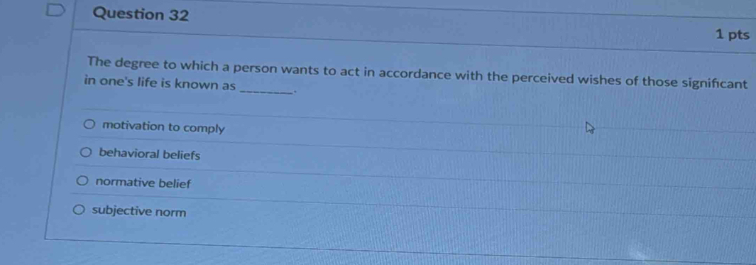 The degree to which a person wants to act in accordance with the perceived wishes of those significant
in one's life is known as _.
motivation to comply
behavioral beliefs
normative belief
subjective norm