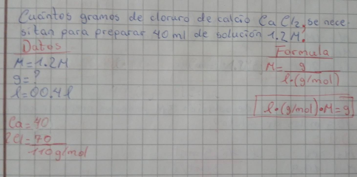 Cucintos grames de clorure de calcio Ca Cl_2 ,se nece 
sitan para preparar 4o ml de solucion 1. 2M. 
Dates 
Formula
mu =1.2M
g= Y
M= g/l· (g/mol) 
ell =00.4ell
l· (g/mol)· M=9
ea=40
2a= 70/110g/mol 