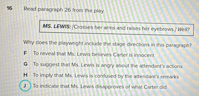 Read paragraph 26 from the play.
MS. LEWIS: [Crosses her arms and raises her eyebrows.] Well?
Why does the playwright include the stage directions in this paragraph?
F To reveal that Ms. Lewis believes Carter is innocent
G To suggest that Ms. Lewis is angry about the attendant's actions
H To imply that Ms. Lewis is confused by the attendant's remarks
J To indicate that Ms. Lewis disapproves of what Carter did