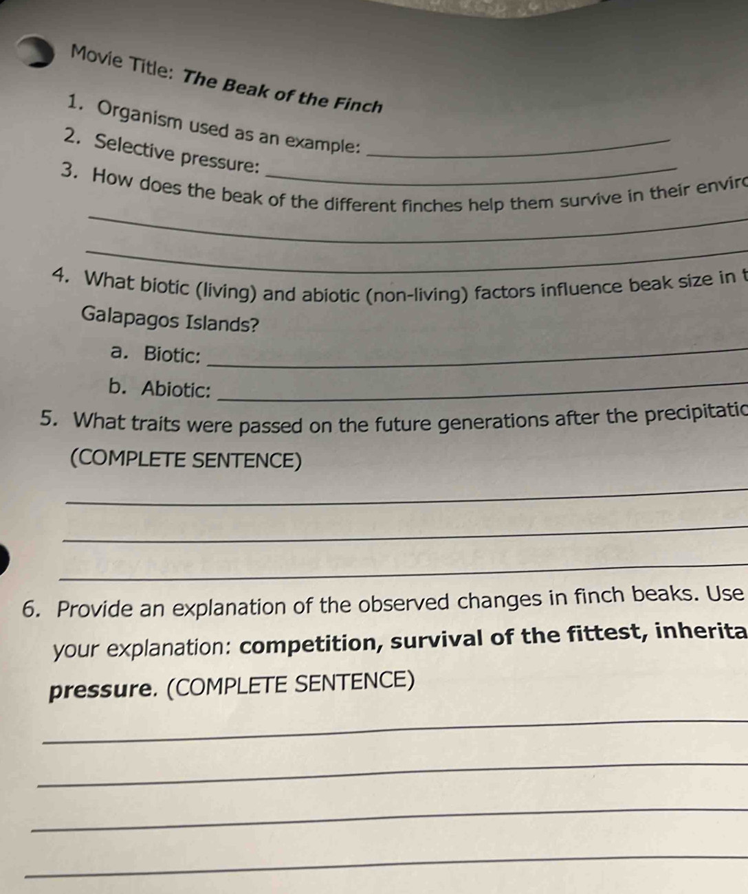 Movie Title: The Beak of the Finch 
1. Organism used as an example: 
2. Selective pressure:_ 
_ 
3. How does the beak of the different finches help them survive in their envir 
_ 
4. What biotic (living) and abiotic (non-living) factors influence beak size in f 
Galapagos Islands? 
a. Biotic: 
_ 
b. Abiotic: 
_ 
5. What traits were passed on the future generations after the precipitatio 
(COMPLETE SENTENCE) 
_ 
_ 
_ 
6. Provide an explanation of the observed changes in finch beaks. Use 
your explanation: competition, survival of the fittest, inherita 
pressure. (COMPLETE SENTENCE) 
_ 
_ 
_ 
_