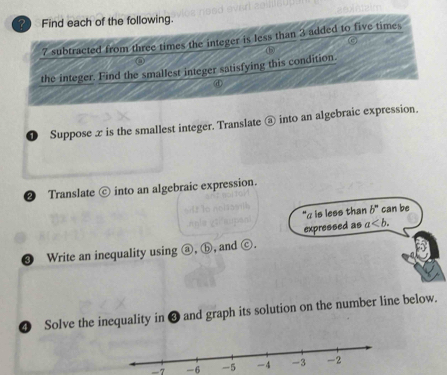 Find each of the following.
7 subtracted from three times the integer is less than 3 added to five times 
b 
the integer. Find the smallest integer satisfying this condition. 
❶ Suppose z is the smallest integer. Translate @ into an algebraic expression. 
2) Translate c into an algebraic expression. 
"αis less than b^n can be 
❸ Write an inequality using a), (b , and ⓒ. expressed as a. 
❹ Solve the inequality in ❸ and graph its solution on the number line below. 
-7 -6