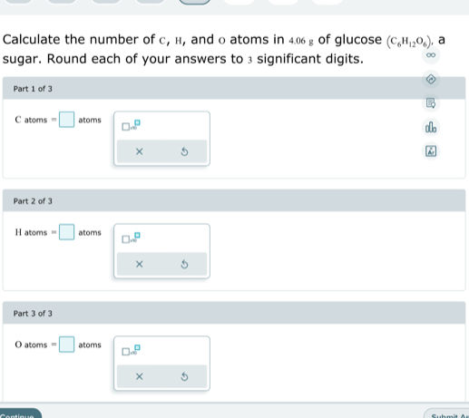 Calculate the number of с, н, and o atoms in 4.06 £ of glucose (C_6H_12O_6) , a
sugar. Round each of your answers to 3 significant digits. ∞
Part 1 of 3
C atoms =□ atoms □ sim^(□)
×
Part 2 of 3
H atoms=□ atoms □ sim^
× 
Part 3 of 3
Oat oms =□ atoms □ .□^(□)
×