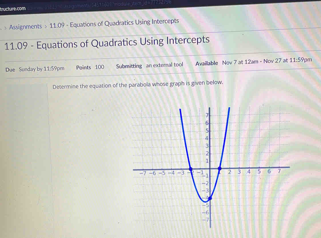 tructure.com connn 3382310 imsignments/345116037mpdule_item_id=77732796 
> Assignments > 11.09 - Equations of Quadratics Using Intercepts 
11.09 - Equations of Quadratics Using Intercepts 
Due Sunday by 11:59 pm Points 100 Submitting an external tool Available Nov 7 at 12am - Nov 27 at 11:59 pm 
Determine the equation of the parabola whose graph is given below.