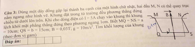 Dùng một dây đồng gập lại thành ba cạnh của một hình chữ nhật, hai đầu M, N có thể quay trục 
nằm ngang như hình vẽ. Khung đặt trong từ trường đều phương thắng đứng 
chiều từ dưới lên trên. Khi cho dòng điện có I=5A chạy vào khung thì khung
=10cm; QS=b=15cm; B=0,03T; g=10m/s^2 lệch khỏi mặt phẳng thắng đứng theo phương ngang 1cm. Biết MQ=NS=a. Tìm khối lượng của khung 
(theo đơn vị gam) 
Đáp án: