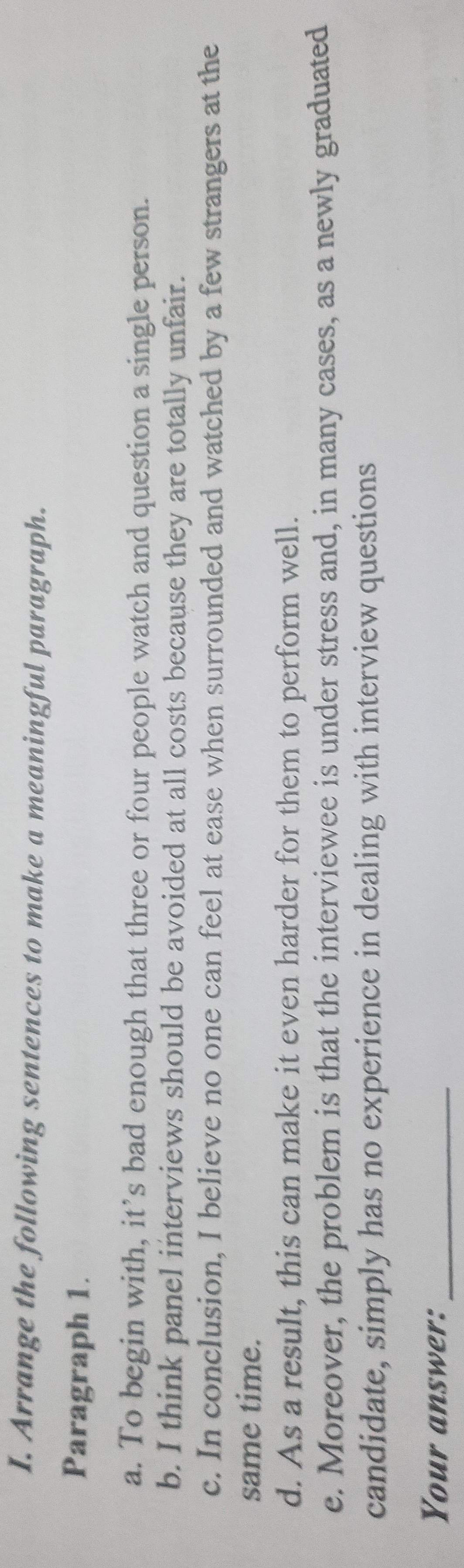 Arrange the following sentences to make a meaningful paragraph. 
Paragraph 1. 
a. To begin with, it’s bad enough that three or four people watch and question a single person. 
b. I think panel interviews should be avoided at all costs because they are totally unfair. 
c. In conclusion, I believe no one can feel at ease when surrounded and watched by a few strangers at the 
same time. 
d. As a result, this can make it even harder for them to perform well. 
e. Moreover, the problem is that the interviewee is under stress and, in many cases, as a newly graduated 
candidate, simply has no experience in dealing with interview questions 
Your answer:_