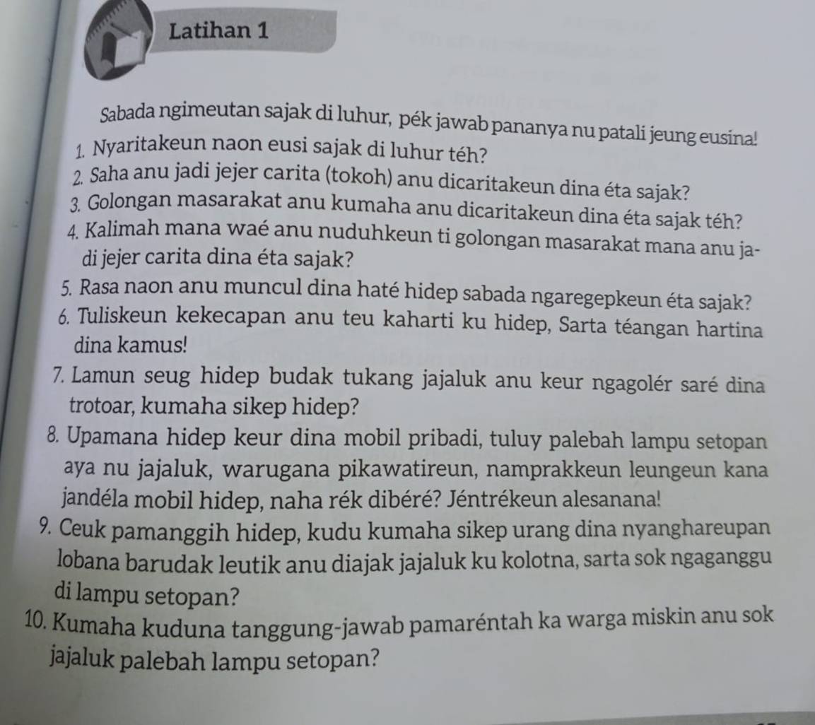 Latihan 1 
Sabada ngimeutan sajak di luhur, pék jawab pananya nu patali jeung eusina! 
1. Nyaritakeun naon eusi sajak di luhur téh? 
2. Saha anu jadi jejer carita (tokoh) anu dicaritakeun dina éta sajak? 
3. Golongan masarakat anu kumaha anu dicaritakeun dina éta sajak téh? 
4. Kalimah mana waé anu nuduhkeun ti golongan masarakat mana anu ja- 
di jejer carita dina éta sajak? 
5. Rasa naon anu muncul dina haté hidep sabada ngaregepkeun éta sajak? 
6. Tuliskeun kekecapan anu teu kaharti ku hidep, Sarta téangan hartina 
dina kamus! 
7. Lamun seug hidep budak tukang jajaluk anu keur ngagolér saré dina 
trotoar, kumaha sikep hidep? 
8. Upamana hidep keur dina mobil pribadi, tuluy palebah lampu setopan 
aya nu jajaluk, warugana pikawatireun, namprakkeun leungeun kana 
jandéla mobil hidep, naha rék dibéré? Jéntrékeun alesanana! 
9. Ceuk pamanggih hidep, kudu kumaha sikep urang dina nyanghareupan 
lobana barudak leutik anu diajak jajaluk ku kolotna, sarta sok ngaganggu 
di lampu setopan? 
10. Kumaha kuduna tanggung-jawab pamaréntah ka warga miskin anu sok 
jajaluk palebah lampu setopan?