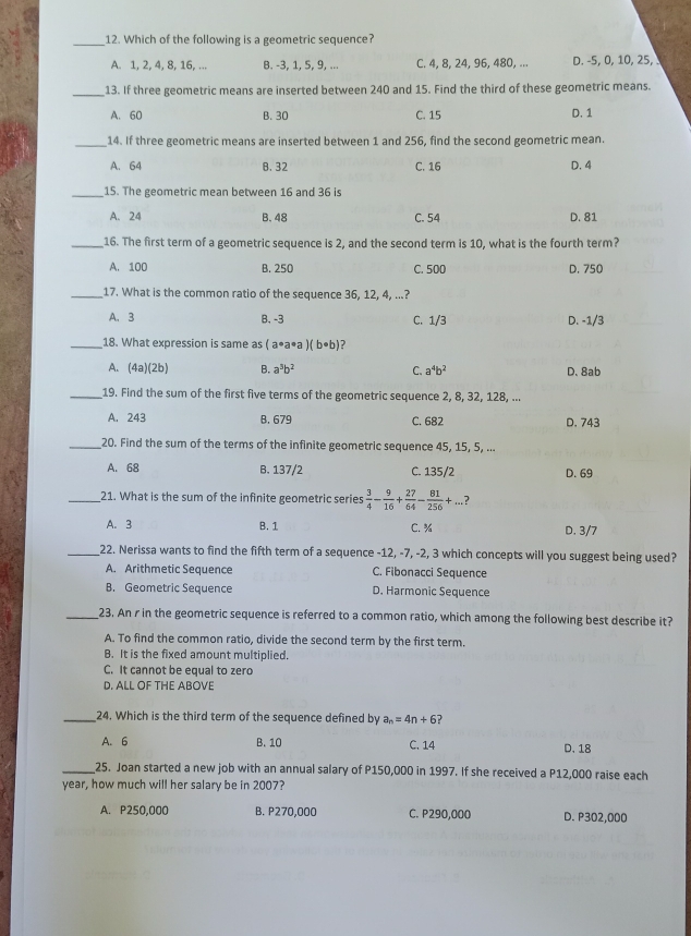 Which of the following is a geometric sequence?
A. 1, 2, 4, 8, 16, ... B. -3, 1, 5, 9, ... C. 4, 8, 24, 96, 480, ... D. -5, 0, 10, 25,
_
13. If three geometric means are inserted between 240 and 15. Find the third of these geometric means.
A. 60 B. 30 C. 15 D. 1
_14. If three geometric means are inserted between 1 and 256, find the second geometric mean.
A. 64 B. 32 C. 16 D. 4
_15. The geometric mean between 16 and 36 is
A. 24 B.48 C. 54 D. 81
_16. The first term of a geometric sequence is 2, and the second term is 10, what is the fourth term?
A. 100 B. 250 C. 500 D. 750
_17. What is the common ratio of the sequence 36, 12, 4, ...?
A. 3 B. -3 C. 1/3 D. -1/3
_18. What expression is same as (a· a· a)(b· b) 7
A. (4a)(2b) B. a^3b^2 C. a^4b^2 D. 8ab
_19. Find the sum of the first five terms of the geometric sequence 2, 8, 32, 128, ...
A. 243 B. 679 C. 682 D. 743
_20. Find the sum of the terms of the infinite geometric sequence 45, 15, 5, ...
A. 68 B. 137/2 C. 135/2 D. 69
_21. What is the sum of the infinite geometric series  3/4 - 9/16 + 27/64 - 81/256 +... ?
A. 3 B. 1 C. % D. 3/7
_22. Nerissa wants to find the fifth term of a sequence -12, -7, -2, 3 which concepts will you suggest being used?
A. Arithmetic Sequence C. Fibonacci Sequence
B. Geometric Sequence D. Harmonic Sequence
_23. An r in the geometric sequence is referred to a common ratio, which among the following best describe it?
A. To find the common ratio, divide the second term by the first term.
B. It is the fixed amount multiplied.
C. It cannot be equal to zero
D. ALL OF THE ABOVE
_24. Which is the third term of the sequence defined by a_n=4n+6
A. 6 B. 10 C. 14 D.18
_25. Joan started a new job with an annual salary of P150,000 in 1997. If she received a P12,000 raise each
year, how much will her salary be in 2007?
A. P250,000 B. P270,000 C. P290,000 D. P302,000