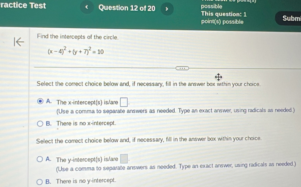 a
ractice Test Question 12 of 20 possible
This question: 1
point(s) possible
Submi
Find the intercepts of the circle.
(x-4)^2+(y+7)^2=10
Select the correct choice below and, if necessary, fill in the answer box within your choice.
A. The x-intercept(s) is/are □ . 
(Use a comma to separate answers as needed. Type an exact answer, using radicals as needed.)
B. There is no x-intercept.
Select the correct choice below and, if necessary, fill in the answer box within your choice.
A. The y-intercept(s) is/are □. 
(Use a comma to separate answers as needed. Type an exact answer, using radicals as needed.)
B. There is no y-intercept.