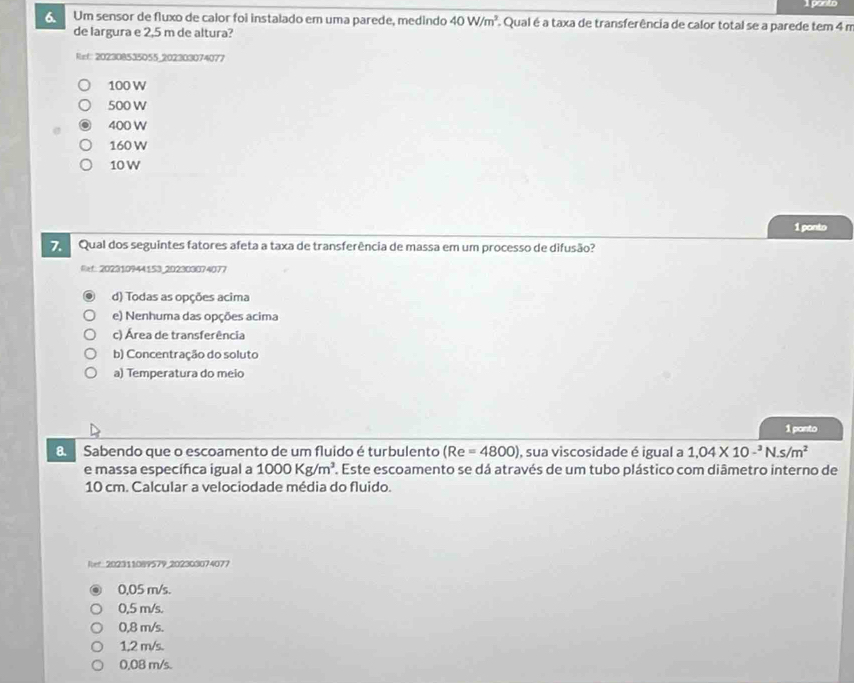 ponto
Um sensor de fluxo de calor foi instalado em uma parede, medindo 40W/m^3 Qual é a taxa de transferência de calor total se a parede tem 4 m
de largura e 2,5 m de altura?
Ref 202308535055 _202303074077
100 W
500 W
400 W
160 W
10W
1 ponto
Qual dos seguintes fatores afeta a taxa de transferência de massa em um processo de difusão?
Bf. 202310944153 202303074077
d) Todas as opções acima
e) Nenhuma das opções acima
c) Área de transferência
b) Concentração do soluto
a) Temperatura do meio
1 ponto
8 Sabendo que o escoamento de um fluido é turbulento (Re=4800) , sua viscosidade é igual a 1,04* 10-^3N.s/m^2
e massa específica igual a 1000Kg/m^3. . Este escoamento se dá através de um tubo plástico com diāmetro interno de
10 cm. Calcular a velociodade média do fluido.
Rer:202311089579_202303074077
0,05 m/s.
0,5 m/s.
0,8 m/s.
1,2 m/s.
0,08 m/s.