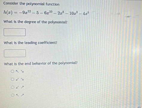 Consider the polynomial function
h(x)=-9x^(12)-5-6x^(10)-2x^8-10x^3-4x^5
What is the degree of the polynomial? 
What is the leading coefficient? 
What is the end behavior of the polynomial? 
5  
 
7