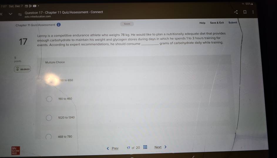 Sat, Dec 55% 
Question 17 - Chapter 11 Quiz/Assessment - Connect
exto mheducation.com
Chapter 11 Quiz/Assessment Saved Help Save & Exit Submit
Lenny is a competitive endurance athlete who weighs 78 kg. He would like to plan a nutritionally adequate diet that provides
enough carbohydrate to maintain his weight and glycogen stores during days in which he spends 1 to 3 hours training for
17 events. According to expert recommendations, he should consume _grams of carbohydrate daily while training.
5
points Multiple Choice
00.09:51
190 to 650
190 to 460
1020 to 1340
468 to 780
Prev 17 of 20