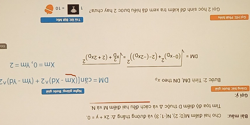 Bài mẫu: Cho hai điểm M(0;2), N(-1;3) và đường thắng △ :2x+y=0. 
Tm tọa độ điểm D thuộc △ vdot a cách đều hai điểm M và N. 
Gợi ý : 
Giảng bài: Bước giải Nghe giảng: Bước giải 
Bước 2: Tính DM, DN theo x_D DM=can[(Xm-Xd)^wedge 2+(Ym-Yd)^wedge 2
DM=sqrt((0-x_D))^2+(2-(-2x_D))^2=sqrt (x_D)^2+(2+2x_D)^2 Xm=0, Ym=2
Đỏ 
Gọi HS: Phát biểu Trả lời: Bật Mic 
Gọi 2 học sinh để kiểm tra xem đã hiểu bước 2 hay chưa? 1=10