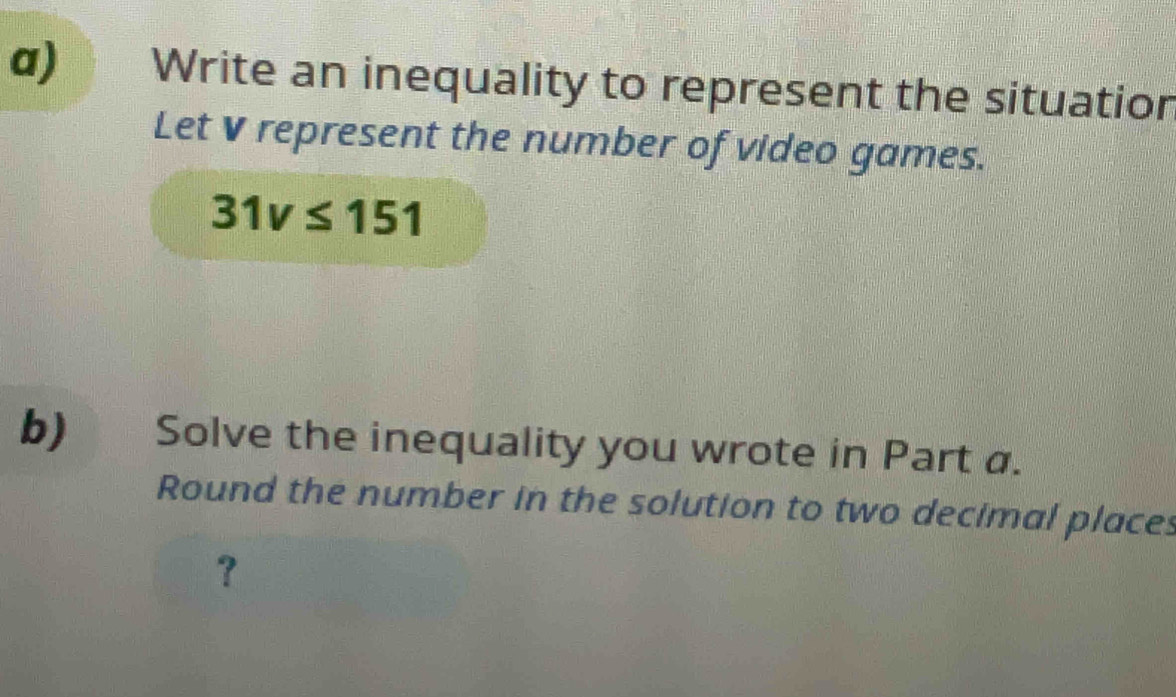 Write an inequality to represent the situation 
Let V represent the number of video games.
31v≤ 151

b) Solve the inequality you wrote in Part a. 
Round the number in the solution to two decimal places 
？