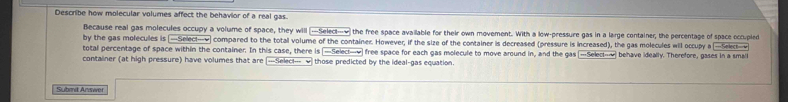 Describe how molecular volumes affect the behavior of a real gas. 
Because real gas molecules occupy a volume of space, they will ---Select---√ the free space available for their own movement. With a low-pressure gas in a large contalner, the percentage of space occupled 
by the gas molecules -Select--v compared to the total volume of the container. However, if the size of the container is decreased (pressure is increased), the gas molecules will occupy a -Select- 
total percentage of space within the container. In this case, there is _---Select---√ free space for each gas molecule to move around in, and the gas [---Select---√ behave ideally. Therefore, gases in a small 
container (at high pressure) have volumes that are ---Select--- ] those predicted by the ideal-gas equation. 
Submit Answer