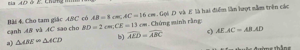 tia AD ở E. Chưng n 
Bài 4. Cho tam giác ABC có AB=8cm; AC=16cm. Gọi D và E là hai điểm lần lượt nằm trên các 
cạnh AB và AC sao cho BD=2cm; CE=13cm. Chứng minh rằng: 
b) widehat AED=widehat ABC
c) AE.AC=AB.AD
a) △ ABE∽ △ ACD
c đường thẳng