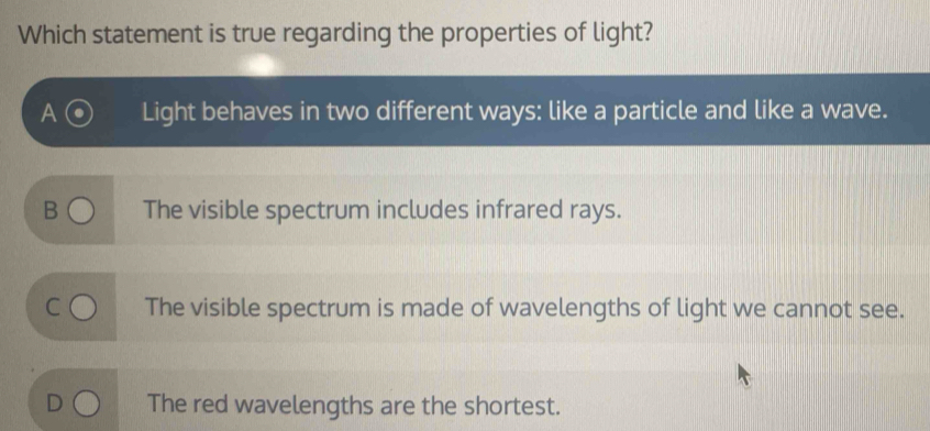 Which statement is true regarding the properties of light?
Light behaves in two different ways: like a particle and like a wave.
B The visible spectrum includes infrared rays.
The visible spectrum is made of wavelengths of light we cannot see.
The red wavelengths are the shortest.