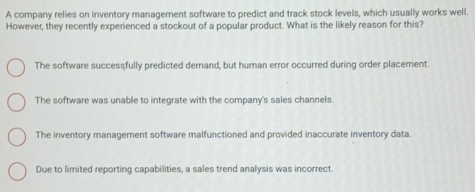 A company relies on inventory management software to predict and track stock levels, which usually works well.
However, they recently experienced a stockout of a popular product. What is the likely reason for this?
The software successfully predicted demand, but human error occurred during order placement.
The software was unable to integrate with the company's sales channels.
The inventory management software malfunctioned and provided inaccurate inventory data.
Due to limited reporting capabilities, a sales trend analysis was incorrect.