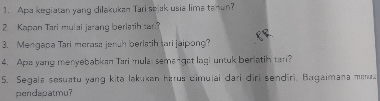 Apa kegiatan yang dilakukan Tari sejak usia lima tahun? 
2. Kapan Tari mulai jarang berlatih tari? 
3. Mengapa Tari merasa jenuh berlatih tari jaipong? 
4. Apa yang menyebabkan Tari mulai semangat lagi untuk berlatih tari? 
5. Segala sesuatu yang kita lakukan harus dimulai dari diri sendiri. Bagaimana menurut 
pendapatmu?