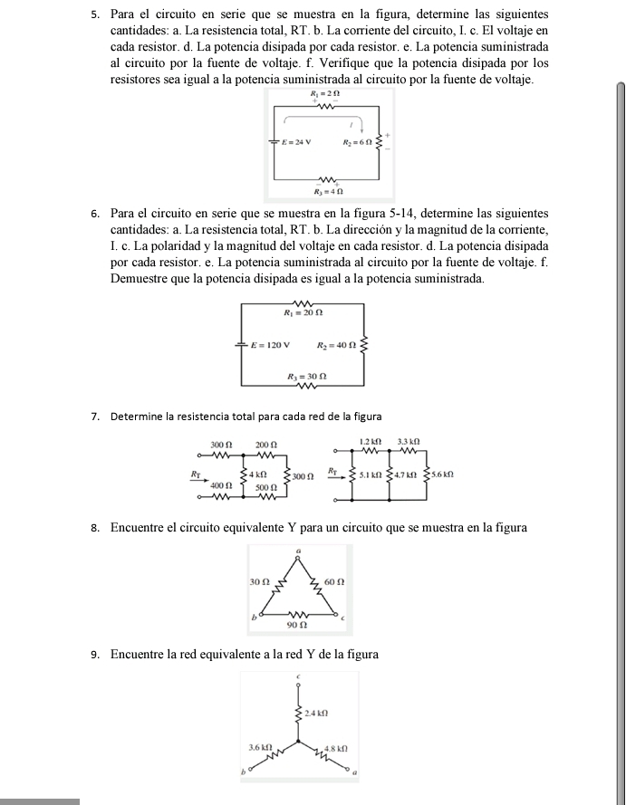 Para el circuito en serie que se muestra en la figura, determine las siguientes
cantidades: a. La resistencia total, RT. b. La corriente del circuito, I. c. El voltaje en
cada resistor. d. La potencia disipada por cada resistor. e. La potencia suministrada
al circuito por la fuente de voltaje. f. Verifique que la potencia disipada por los
resistores sea igual a la potencia suministrada al circuito por la fuente de voltaje.
6. Para el circuito en serie que se muestra en la figura 5-14, determine las siguientes
cantidades: a. La resistencia total, RT. b. La dirección y la magnitud de la corriente,
I, c. La polaridad y la magnitud del voltaje en cada resistor. d. La potencia disipada
por cada resistor. e. La potencia suministrada al circuito por la fuente de voltaje. f.
Demuestre que la potencia disipada es igual a la potencia suministrada.
R_1=20Omega
E=120V R_2=40Omega
R_3=30Omega
N
7. Determine la resistencia total para cada red de la figura
8. Encuentre el circuito equivalente Y para un circuito que se muestra en la figura
a
30 Ω 60 Ω
90Ω
9. Encuentre la red equivalente a la red Y de la figura