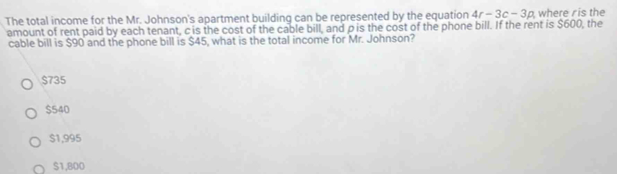 The total income for the Mr. Johnson's apartment building can be represented by the equation 4r-3c-3p where ris the
amount of rent paid by each tenant, c is the cost of the cable bill, and ρ is the cost of the phone bill. If the rent is $600, the
cable bill is $90 and the phone bill is $45, what is the total income for Mr. Johnson?
$735
$540
$1,995
$1,800