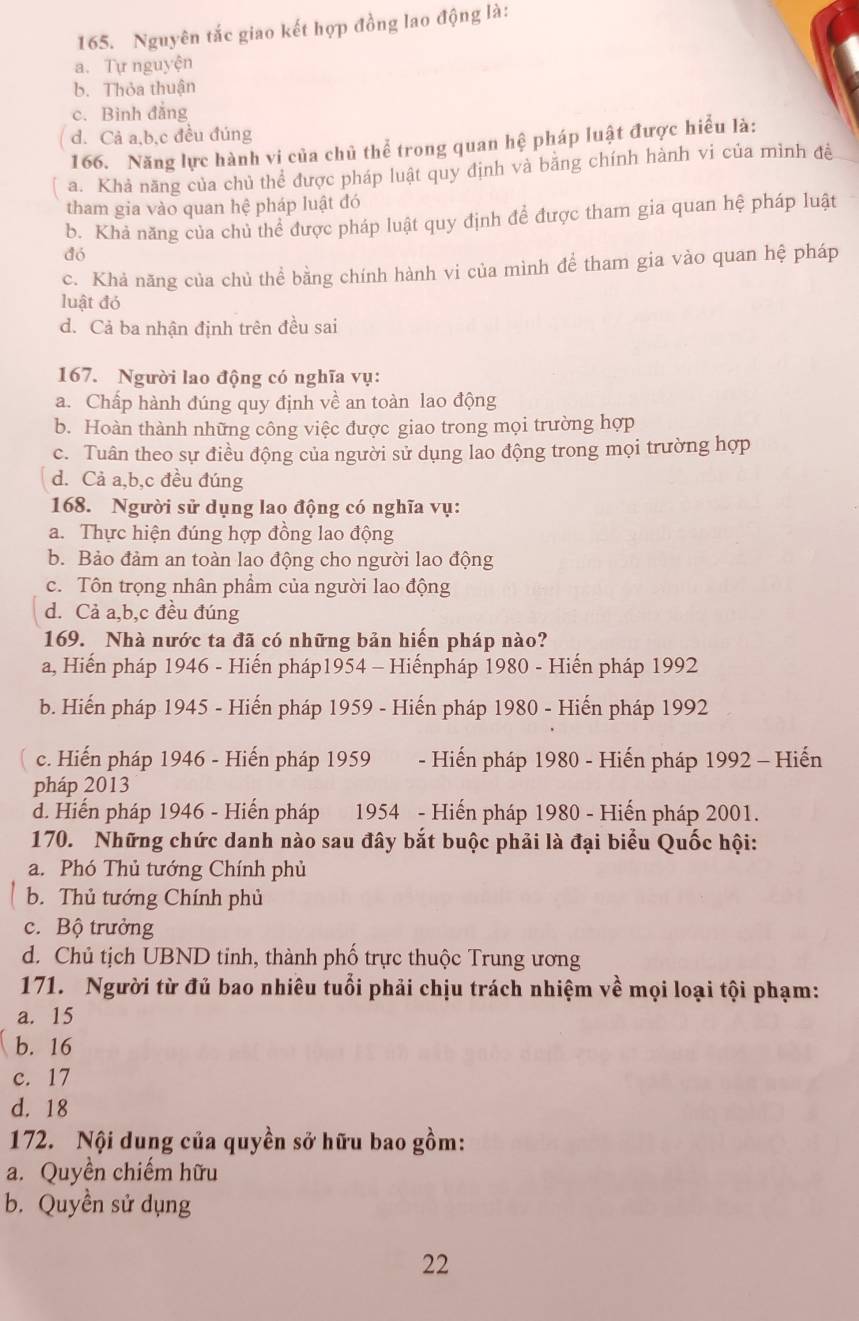 Nguyên tắc giao kết hợp đồng lao động là:
a. Tự nguyện
b. Thỏa thuận
c. Bình đẳng
d. Cả a,b,c đều đúng
166. Năng lực hành vi của chủ thể trong quan hệ pháp luật được hiểu là:
a. Khả năng của chủ thể được pháp luật quy định và băng chính hành vi của mình đề
tham gia vào quan hệ pháp luật đó
b. Khả năng của chủ thể được pháp luật quy định để được tham gia quan hệ pháp luật
đó
c. Khả năng của chủ thể bằng chính hành vi của mình để tham gia vào quan hệ pháp
luật đỏ
d. Cả ba nhận định trên đều sai
167. Người lao động có nghĩa vụ:
a. Chấp hành đúng quy định về an toàn lao động
b. Hoàn thành những công việc được giao trong mọi trường hợp
c. Tuân theo sự điều động của người sử dụng lao động trong mọi trường hợp
d. Cả a,b,c đều đúng
168. Người sử dụng lao động có nghĩa vụ:
a. Thực hiện đúng hợp đồng lao động
b. Bảo đảm an toàn lao động cho người lao động
c. Tôn trọng nhân phẩm của người lao động
d. Cả a,b,c đều đúng
169. Nhà nước ta đã có những bản hiến pháp nào?
a, Hiến pháp 1946 - Hiến pháp1954 - Hiếnpháp 1980 - Hiến pháp 1992
b. Hiến pháp 1945 - Hiến pháp 1959 - Hiến pháp 1980 - Hiến pháp 1992
c. Hiến pháp 1946 - Hiến pháp 1959 - Hiến pháp 1980 - Hiến pháp 1992 - Hiến
pháp 2013
d. Hiến pháp 1946 - Hiến pháp 1954 - Hiến pháp 1980 - Hiến pháp 2001.
170. Những chức danh nào sau đây bắt buộc phải là đại biểu Quốc hội:
a. Phó Thủ tướng Chính phủ
b. Thủ tướng Chính phủ
c. Bộ trưởng
d. Chủ tịch UBND tỉnh, thành phố trực thuộc Trung ương
171. Người từ đủ bao nhiêu tuổi phải chịu trách nhiệm về mọi loại tội phạm:
a. 15
b. 16
c. 17
d. 18
172. Nội dung của quyền sở hữu bao gồm:
a. Quyền chiếm hữu
b. Quyền sử dụng
22