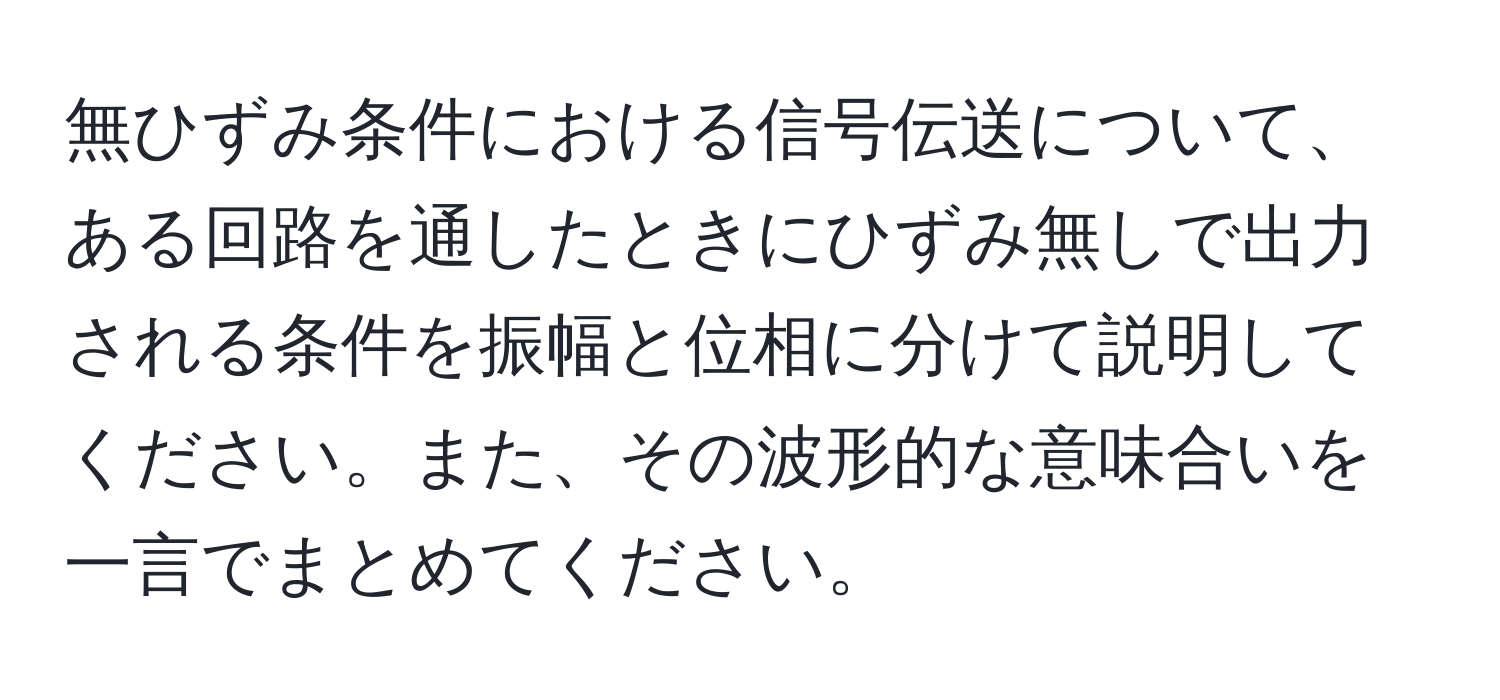 無ひずみ条件における信号伝送について、ある回路を通したときにひずみ無しで出力される条件を振幅と位相に分けて説明してください。また、その波形的な意味合いを一言でまとめてください。