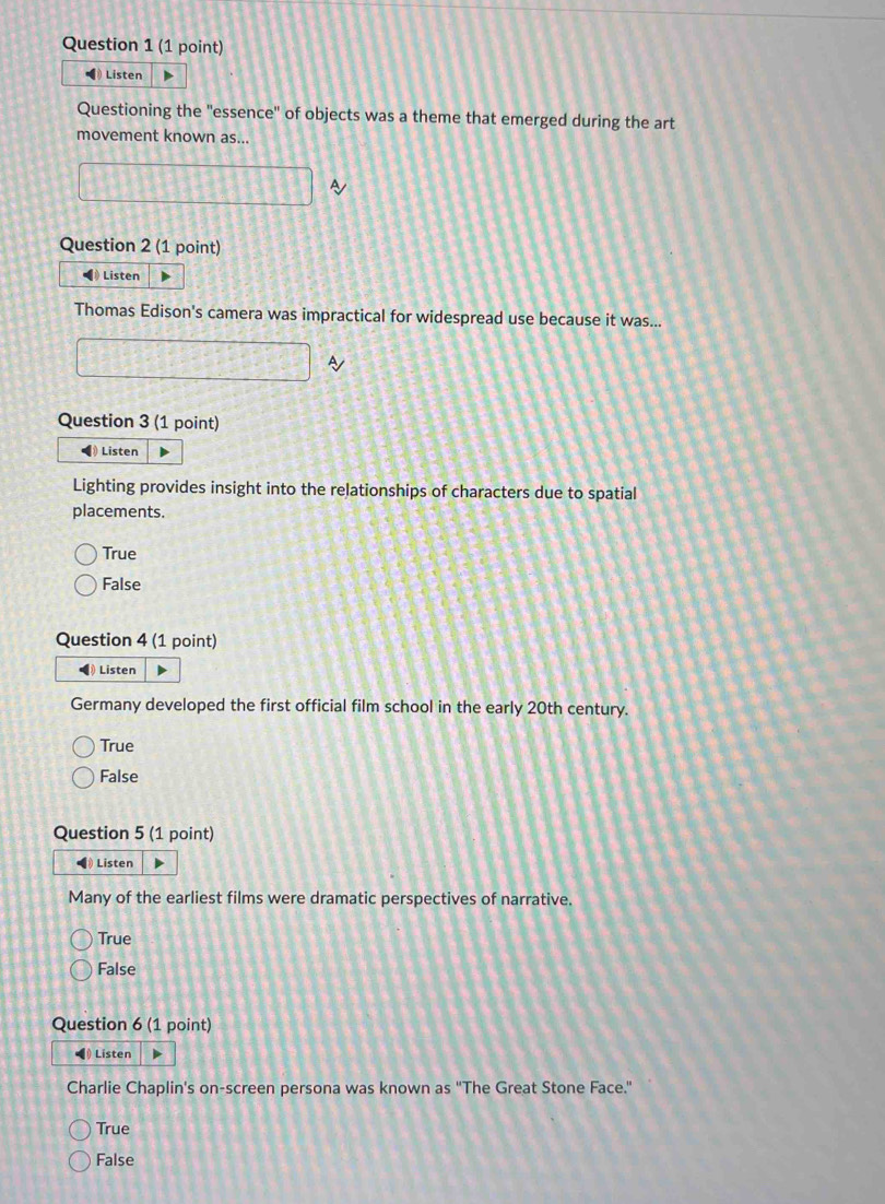 Listen
Questioning the "essence" of objects was a theme that emerged during the art
movement known as...
~
Question 2 (1 point)
Listen
Thomas Edison's camera was impractical for widespread use because it was...
Question 3 (1 point)
Listen
Lighting provides insight into the relationships of characters due to spatial
placements.
True
False
Question 4 (1 point)
◀ Listen
Germany developed the first official film school in the early 20th century.
True
False
Question 5 (1 point)
) Listen
Many of the earliest films were dramatic perspectives of narrative.
True
False
Question 6 (1 point)
Listen
Charlie Chaplin's on-screen persona was known as "The Great Stone Face."
True
False