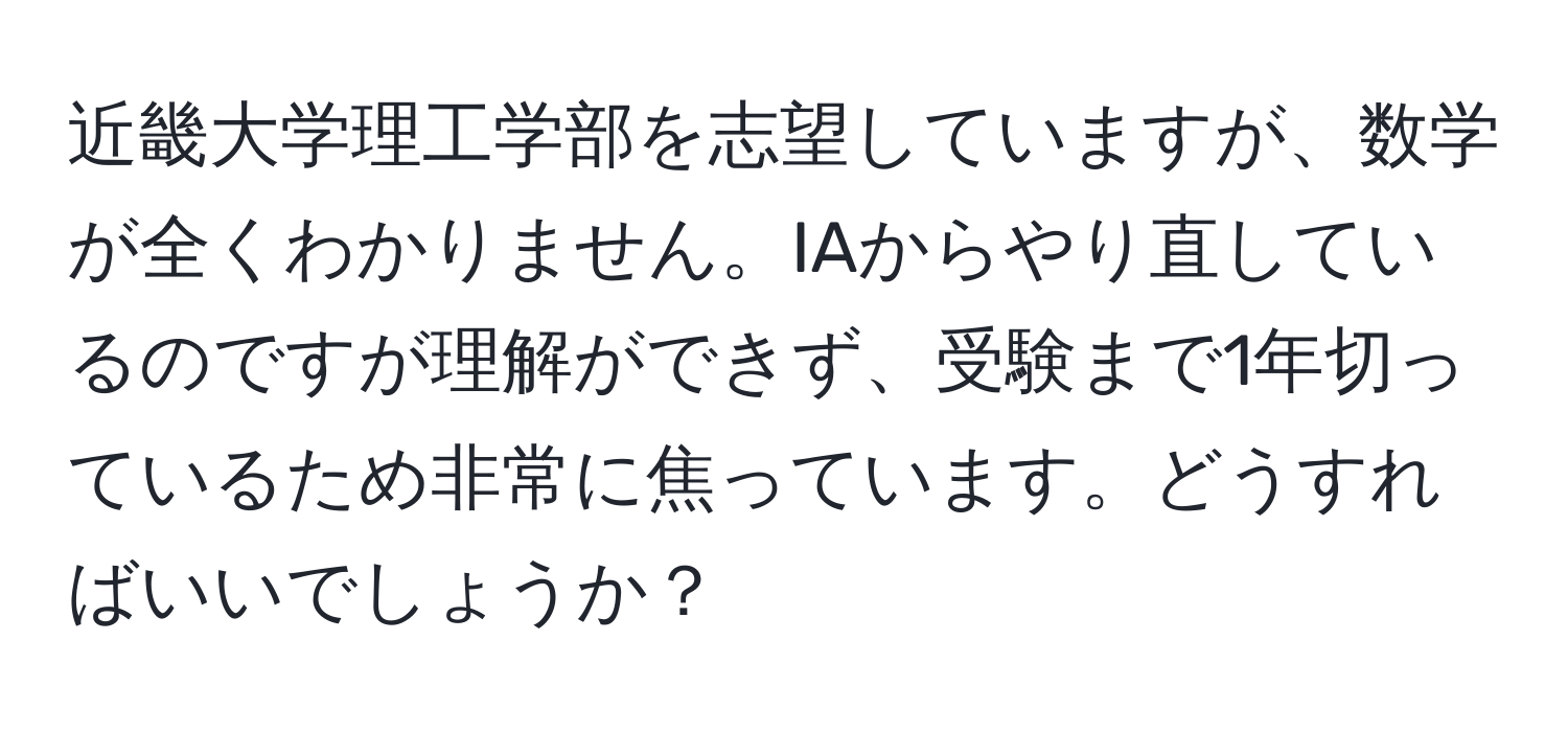 近畿大学理工学部を志望していますが、数学が全くわかりません。IAからやり直しているのですが理解ができず、受験まで1年切っているため非常に焦っています。どうすればいいでしょうか？