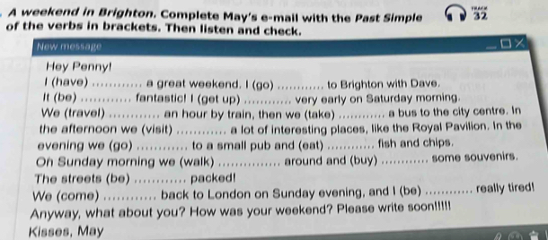 p=art
A weekend in Brighton. Complete May's e-mail with the Past Simple 32 
of the verbs in brackets. Then listen and check. 
New message 
Hey Penny! 
I (have) ............ a great weekend. I (go) ............ to Brighton with Dave. 
It (be) ............ fantastic! I (get up) ............ very early on Saturday morning. 
We (travel) ............ an hour by train, then we (take) ............ a bus to the city centre. In 
the afternoon we (visit) ............ a lot of interesting places, like the Royal Pavilion. In the 
evening we (go) ........... to a small pub and (eat) ............ fish and chips. 
On Sunday morning we (walk) ................ around and (buy) ............ some souvenirs. 
The streets (be) ............ packed! 
We (come) ............ back to London on Sunday evening, and I (be) ........... really tired! 
Anyway, what about you? How was your weekend? Please write soon!!!!! 
Kisses, May